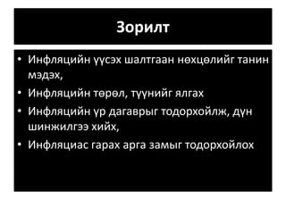 Зорилт
• Инфляцийн үүсэх шалтгаан нөхцөлийг танин
мэдэх,
• Инфляцийн төрөл, түүнийг ялгах
• Инфляцийн үр дагаврыг тодорхойлж, дүн
шинжилгээ хийх,
• Инфляциас гарах арга замыг тодорхойлох
 