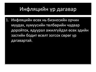 Инфляцийн үр дагавар
1. Инфляцийн өсөх нь бизнесийн орчин
муудах, хүмүүсийн төлбөрийн чадвар
доройтох, ядуурал ажилгүйдэл өсөх эдийн
засгийн бодит өсөлт зогсох сөрөг үр
дагавартай.
 