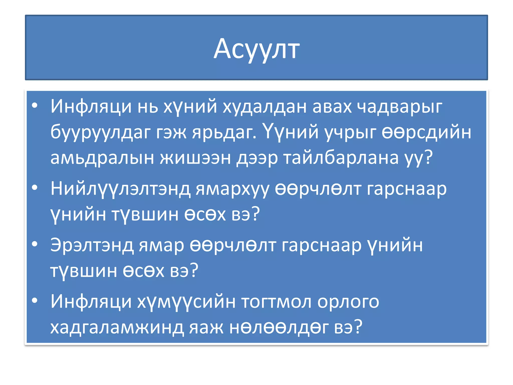 Асуулт Инфляци нь хүний худалдан авах чадварыг бууруулдаг гэж ярьдаг. Үүний учрыг өөрсдийн амьдралын жишээн дээр тайлбарлана уу? Нийлүүлэлтэнд ямархуу өөрчлөлт гарснаар үнийн түвшин өсөх вэ? Эрэлтэнд ямар өөрчлөлт гарснаар үнийн түвшин өсөх вэ? Инфляци хүмүүсийн тогтмол орлого хадгаламжинд яаж нөлөөлдөг вэ? 