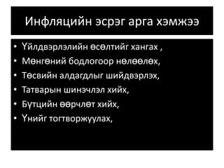 Инфляцийн эсрэг арга хэмжээҮйлдвэрлэлийн өсөлтийг хангах ,Мөнгөний бодлогоор нөлөөлөх,Төсвийн алдагдлыг шийдвэрлэх, Татварын шинэчлэл хийх, Бүтцийн өөрчлөт хийх, Үнийг тогтворжуулах, 