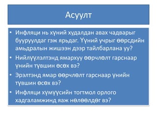 Асуулт Инфляци нь хүний худалдан авах чадварыг бууруулдаг гэж ярьдаг. Үүний учрыг өөрсдийн амьдралын жишээн дээр тайлбарлана уу? Нийлүүлэлтэнд ямархуу өөрчлөлт гарснаар үнийн түвшин өсөх вэ? Эрэлтэнд ямар өөрчлөлт гарснаар үнийн түвшин өсөх вэ? Инфляци хүмүүсийн тогтмол орлого хадгаламжинд яаж нөлөөлдөг вэ? 