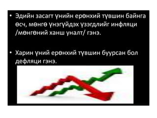 Эдийн засагт үнийн ерөнхий түвшин байнга өсч, мөнгө үнэгүйдэх үзэгдлийг инфляци /мөнгөний ханш уналт/ гэнэ. Харин үний ерөнхий түвшин буурсан бол дефляци гэнэ. 