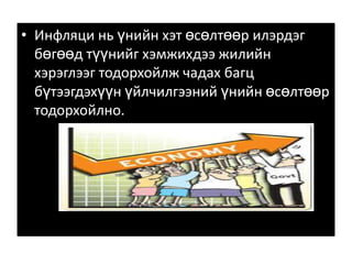 Инфляци нь үнийн хэт өсөлтөөр илэрдэг бөгөөд түүнийг хэмжихдээ жилийн хэрэглээг тодорхойлж чадах багц бүтээгдэхүүн үйлчилгээний үнийн өсөлтөөр тодорхойлно. 