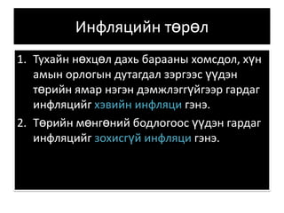Инфляцийн төрөл Тухайн нөхцөл дахь барааны хомсдол, хүн амын орлогын дутагдал зэргээс үүдэн төрийн ямар нэгэн дэмжлэггүйгээр гардаг инфляцийг хэвийн инфляци гэнэ.  Төрийн мөнгөний бодлогоос үүдэн гардаг инфляцийг зохисгүй инфляци гэнэ. 