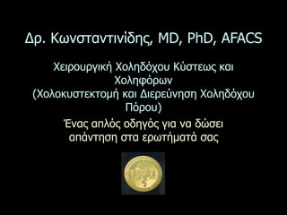 Δρ. Κωνσταντινίδης, MD, PhD, AFACS
     Χειρουργική Χοληδόχου Κύστεως και
                 Χοληφόρων
 (Χολοκυστεκτοµή και Διερεύνηση Χοληδόχου
                   Πόρου)
       Ένας απλός οδηγός για να δώσει
        απάντηση στα ερωτήµατά σας
 