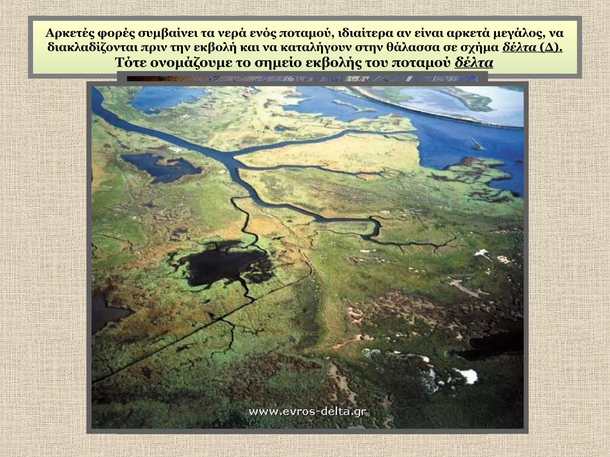Αρκετές φορές συμβαίνει τα νερά ενός ποταμού, ιδιαίτερα αν είναι αρκετά μεγάλος, να
διακλαδίζονται πριν την εκβολή και να καταλήγουν στην θάλασσα σε σχήμα δέλτα (Δ).

Τότε ονομάζουμε το σημείο εκβολής του ποταμού δέλτα

 