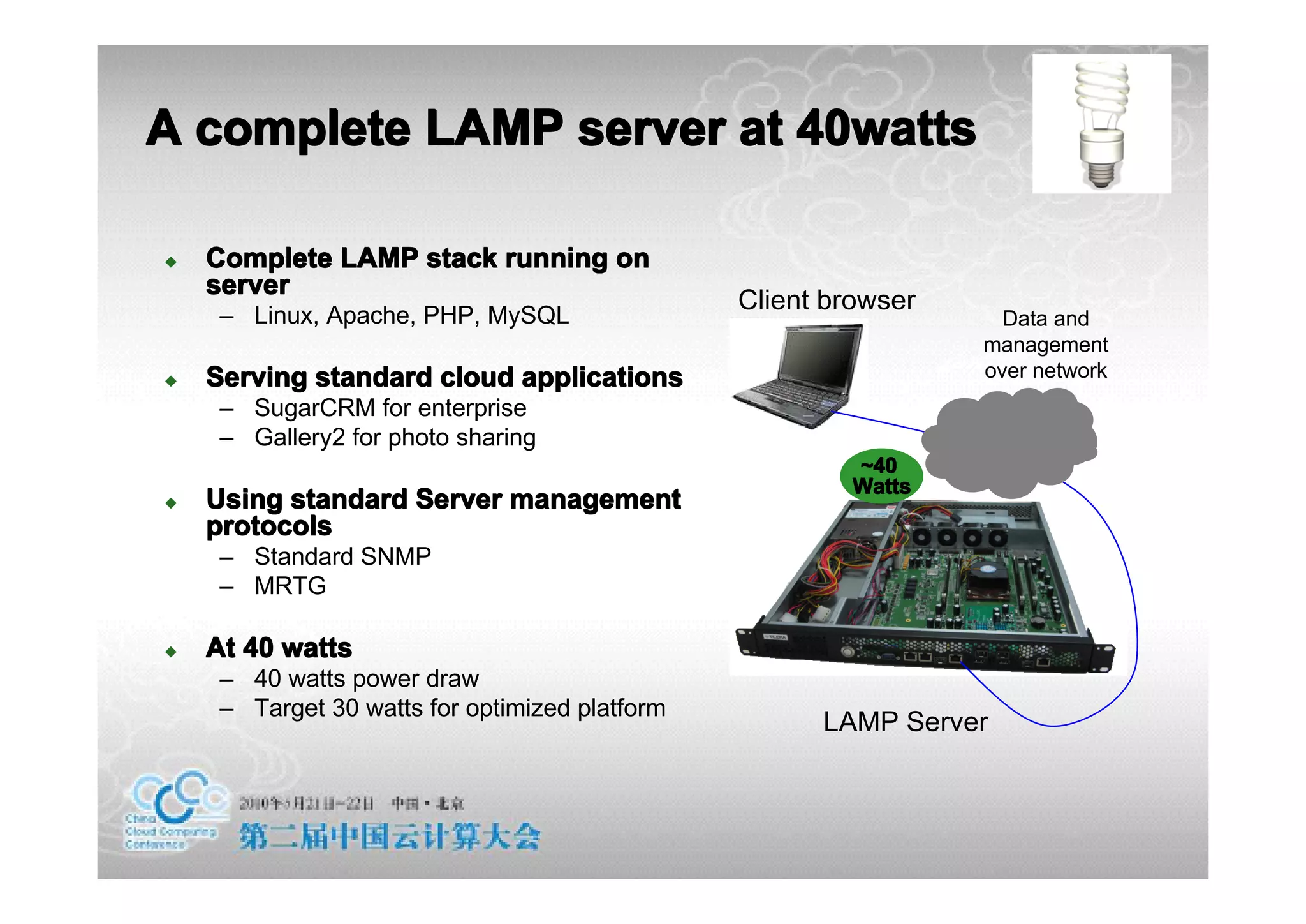 A complete LAMP server at 40watts

�   Complete LAMP stack running on
    server
                                                Client browser
     – Linux, Apache, PHP, MySQL                                   Data and
                                                                 management
�   Serving standard cloud applications                          over network
     – SugarCRM for enterprise
     – Gallery2 for photo sharing
                                                         ~40
                                                         Watts
�   Using standard Server management
    protocols
     – Standard SNMP
     – MRTG

�   At 40 watts
     – 40 watts power draw
     – Target 30 watts for optimized platform
                                                      LAMP Server
 