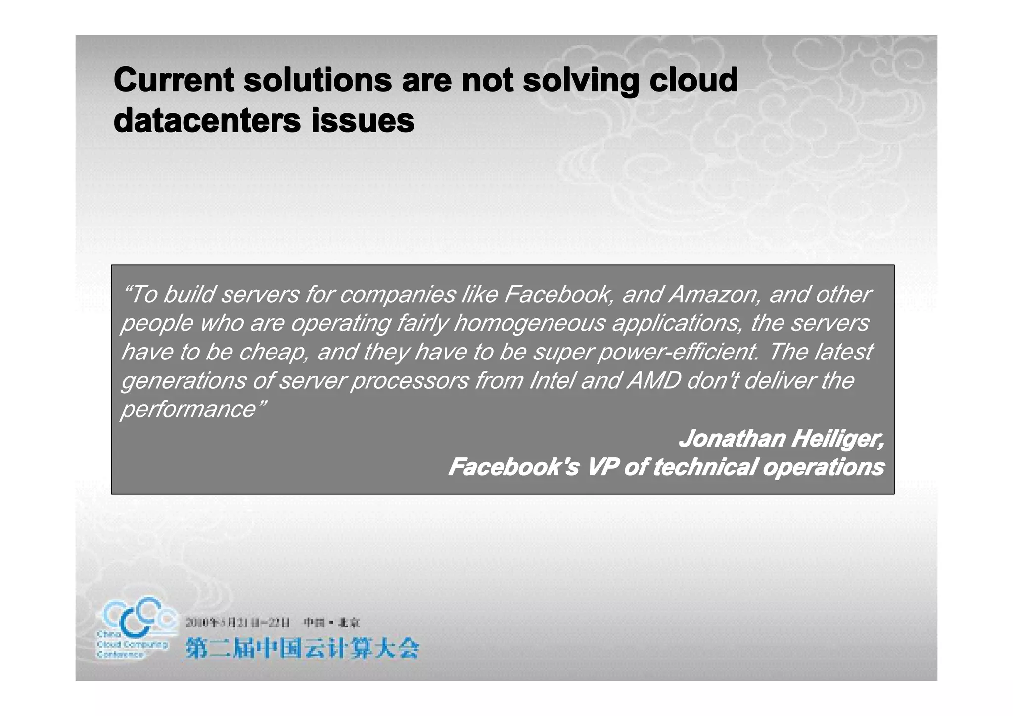 Current solutions are not solving cloud
datacenters issues




“To build servers for companies like Facebook, and Amazon, and other
people who are operating fairly homogeneous applications, the servers
have to be cheap, and they have to be super power-efficient. The latest
generations of server processors from Intel and AMD don't deliver the
performance”
                                                    Jonathan Heiliger,
                               Facebook's VP of technical operations
 