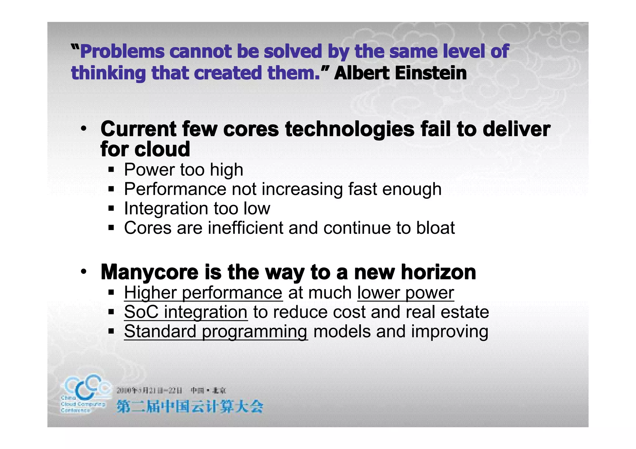 “Problems cannot be solved by the same level of
thinking that created them.” Albert Einstein
                      them.”


• Current few cores technologies fail to deliver
  for cloud
   �   Power too high
   �   Performance not increasing fast enough
   �   Integration too low
   �   Cores are inefficient and continue to bloat

• Manycore is the way to a new horizon
   � Higher performance at much lower power
   � SoC integration to reduce cost and real estate
   � Standard programming models and improving
 