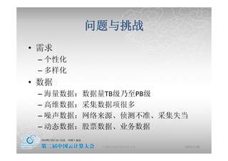 问题与挑战
• 需求
 – 个性化
 – 多样化
• 数据
 – 海量数据：数据量TB级乃至PB级
 – 高维数据：采集数据项很多
 – 噪声数据：网络来源、侦测不准、采集失当
 – 动态数据：股票数据、业务数据

          中国科学院计算技术研究所   2010-5-24
                                17
 