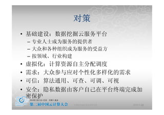 对策
• 基础建设 数据挖掘 服务平台
  基础建设：数据挖掘云服务平台
 – 专业人士成为服务的提供者
 – 大众和各种组织成为服务的受益方
 – 按领域、行业构建
• 虚拟化：计算资源自主分配调度
• 需求 大众参与应对个性化多样化的需求
  需求：大众参与应对个性化多样化的需求
• 可信：算法通用、可查、可调、可视
• 安全：隐私数据由客户自己在平台终端完成加
  密保护
          中国科学院计算技术研究所   2010-5-24
                                22
 