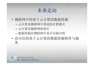 未来走向
     • 物联网中的基
       物联网中的基于云计算的数据挖掘
               计算的数据挖掘
            – 云计算是物联网中普适的计算模式
            – 云计算是物联网的基石
            – 数据挖掘在物联网中是不可缺少的
     • 高可信的基于云计算的数据挖掘软件与服
       务



2010-5-24                                  44
                                中国科学院计算技术研究所
 