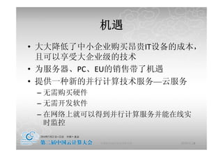 机遇
• 大大降低 中小企业购 昂贵 设备的成本
  大大降低了中小企业购买昂贵IT设备的成本，
  且可以享受大企业级的技术
• 为服务器、PC、EU的销售带了机遇
• 提供 种新的并行计算技术服务 云服务
  提供一种新的并行计算技术服务—云服务
 – 无需购买硬件
 – 无需开发软件
 – 在网络上就可以得到并行计算服务并能在线实
   时监控

          中国科学院计算技术研究所   2010-5-24
                                 8
 
