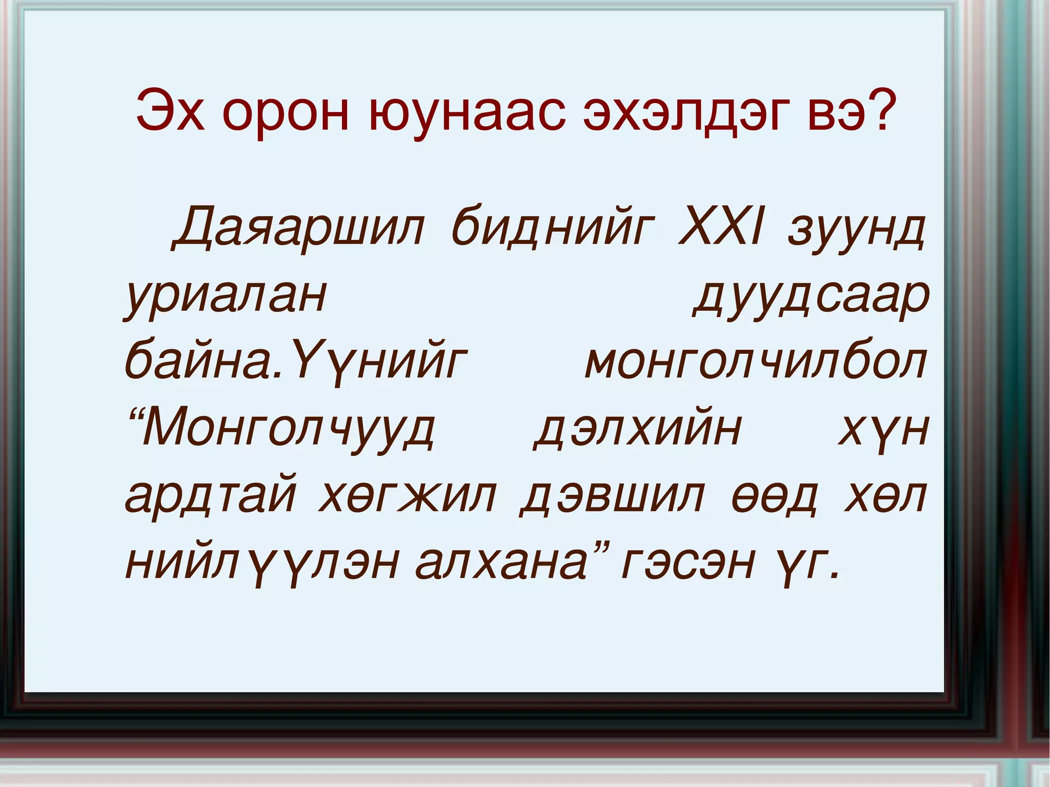 Эх орон юунаас эхэлдэг вэ?  Даяаршил биднийг XXI зуунд уриалан дуудсаар байна.Үүнийг монголчилбол “Монголчууд дэлхийн хүн ардтай хөгжил дэвшил өөд хөл нийлүүлэн алхана” гэсэн үг. 