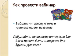 Как провести вебинар Выбрать интересную тему и «завлекающее» название Подумайте, какая тема интересна для Вас и может быть интересна для других. Для кого? 