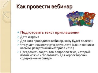 Как провести вебинар Подготовить текст приглашения Дата и время Для кого проводится вебинар, кому будет полезен Что участники получат в результате (какие знания и навыки, раздаточный материал и т.п.) Предложить задать вам вопрос по теме, который потом можно использовать для корректировки содержания вебинара 