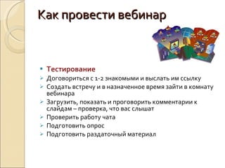 Как провести вебинар Тестирование Договориться с 1-2 знакомыми и выслать им ссылку Создать встречу и в назначенное время зайти в комнату вебинара Загрузить, показать и проговорить комментарии к слайдам – проверка, что вас слышат Проверить работу чата Подготовить опрос Подготовить раздаточный материал 