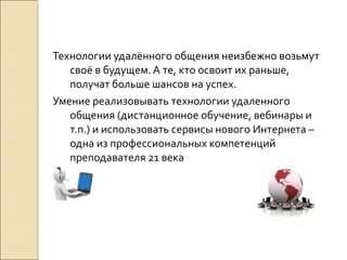 Технологии удалённого общения неизбежно возьмут своё в будущем. А те, кто освоит их раньше, получат больше шансов на успех. Умение реализовывать технологии удаленного общения (дистанционное обучение, вебинары и т.п.) и использовать сервисы нового Интернета –  одна из профессиональных компетенций преподавателя 21 века  