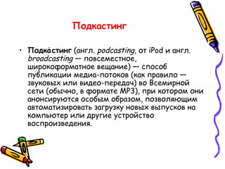 Подкастинг   Подка́стинг  (англ.  podcasting , от  iPod  и англ.  broadcasting  — повсеместное, широкоформатное вещание) — способ публикации медиа-потоков (как правило — звуковых или видео-передач) во Всемирной сети (обычно, в формате MP3), при котором они анонсируются особым образом, позволяющим автоматизировать загрузку новых выпусков на компьютер или другие устройство воспроизведения. 