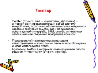 Twitter  (от англ.  twit  — «щебетать», «болтать») — интернет-сайт, представляющий собой систему микроблогов, позволяющий пользователям отправлять короткие текстовые заметки (до 140 символов), используя веб-интерфейс, SMS, службы мгновенных сообщений или сторонние программы-клиенты. Пользователей твиттера иногда называют  «твиттерянами»  и  «твиплами» , также в виде обращения иногда используется  «тви» .  Благодаря Twitter в интернете появился новый способ общения — «твиттинг» (от англ.  twitting ). Твиттер  