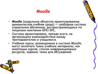 Moodle  (модульная объектно-ориентированная динамическая учебная среда) — свободная система управления обучением, распространяющаяся по лицензии компании GNU GPL.  Система ориентирована, прежде всего, на организацию взаимодействия между преподавателем и учащимися. Учебные курсы, размещенные в системе Moodle, могут включать такие учебные материалы, как аннотации курсов, список информационных ресурсов, задания, темы для обсуждений.  Moodle   