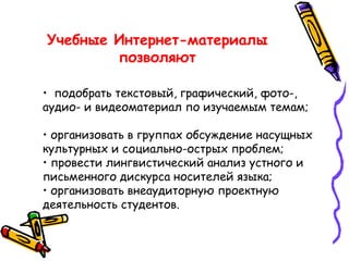 Учебные Интернет-материалы позволяют •   подобрать текстовый, графический, фото-, аудио- и видеоматериал по изучаемым темам;  • организовать в группах обсуждение насущных культурных и социально-острых проблем; • провести лингвистический анализ устного и письменного дискурса носителей языка; • организовать внеаудиторную проектную деятельность студентов. 