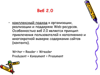 Веб 2.0 комплексный подход  к организации, реализации и поддержке Web-ресурсов. Особенностью веб 2.0 является принцип привлечения пользователей к наполнению и многократной выверке содержания сайтов (контента). Writer + Reader = Wreader Produzent + Konsument = Prosument 