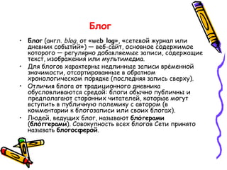 Блог   Блог  (англ.  blog , от «we b log », «сетевой журнал или дневник событий») — веб-сайт, основное содержимое которого — регулярно добавляемые записи, содержащие текст, изображения или мультимедиа.  Для блогов характерны недлинные записи вре́менной значимости, отсортированные в обратном хронологическом порядке (последняя запись сверху).  Отличия блога от традиционного дневника обусловливаются средой: блоги обычно публичны и предполагают сторонних читателей, которые могут вступить в публичную полемику с автором (в комментарии к блогозаписи или своих блогах).  Людей, ведущих блог, называют  бло́герами  ( бло́ггерами ). Совокупность всех блогов Сети принято называть  блогосферой .  