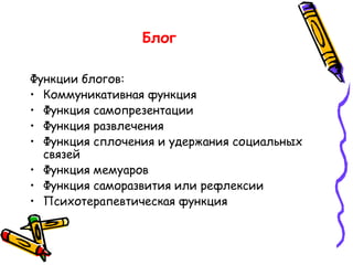 Блог Функции блогов: Коммуникативная функция Функция самопрезентации  Функция развлечения  Функция сплочения и удержания социальных связей  Функция мемуаров  Функция саморазвития или рефлексии  Психотерапевтическая функция  