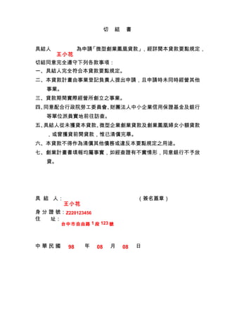 切　結　書


具結人　           為申請「微型創業鳳凰貸款」，經詳閱本貸款要點規定，
      王小花
切結同意完全遵守下列各款事項：
一、具結人完全符合本貸款要點規定。
二、本貸款計畫由事業登記負責人提出申請，且申請時未同時經營其他
   事業。
三、貸款期間實際經營所創立之事業。
四、同意配合行政院勞工委員會、財團法人中小企業信用保證基金及銀行
   等單位派員實地前往訪查。
五、具結人從未獲貸本貸款、微型企業創業貸款及創業鳳凰婦女小額貸款
   ，或曾獲貸前開貸款，惟已清償完畢。
六、本貸款不得作為清償其他債務或違反本要點規定之用途。
七、創業計畫書填報均屬事實，如經查證有不實情形，同意銀行不予放
   貸。




具 結 人：         　　　　            　　　（簽名蓋章）
         王小花
身 分 證 號：Z220123456
住   址：
        台中市自由路 1 段 123 號



中華民國      98    年    08    月   08   日
 