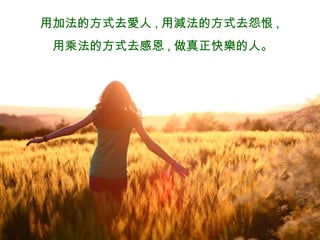 用加法的方式去愛人 , 用減法的方式去怨恨 , 用乘法的方式去感恩 , 做真正快樂的人 。 