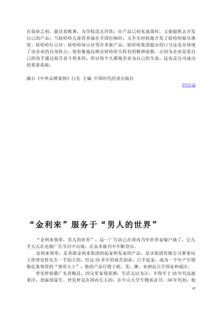 在创业之初，能冒着酷暑，为学校送去冷饮；在产品已初见成效时，又能毅然去开发
自己的产品；当娃哈哈儿童营养液在全国打响时，又不失时机地开发了娃哈哈银耳燕
窝、娃哈哈红豆沙、娃哈哈绿豆沙等许多新产品。娃哈咱集团提出的口号还充分体现
了该企业的自身特点，很形象地反映出娃哈哈人特有的精神面貌。正因为企业是靠自
己的双手通过艰苦奋斗得来的，所以每个人都视企业为自己的生命，这也是公司成功
的重要基础。


摘自《中外品牌案例》白光 主编 中国时代经济出版社
                                    回目录




“金利来”服务于“男人的世界”
  “金利来领带，男人的世界”，这一广告语已在国内乃至世界家喻户晓了，它几
乎天天在电视广告节目中出现，在众多报刊中不断登出。
  金利来领带，是香港金利来集团的起家和发家的产品，是该集团有限公司董事局
主席曾宪梓先生一手创立的。经过 50 多年的艰苦创业，白手起家，成为一个年产年销
数亿条领带的“领带大王”，他的产品行销于欧、美、澳、亚洲近百个国家和地区。
  曾宪梓祖籍广东省梅县，因父辈家境贫困，生活无以为计，不得不于 20 年代远渡
重洋，到泰国谋生。曾宪梓是在国内长大的，在中山大学生物系读书。 60 年代初，他
                                       97
 