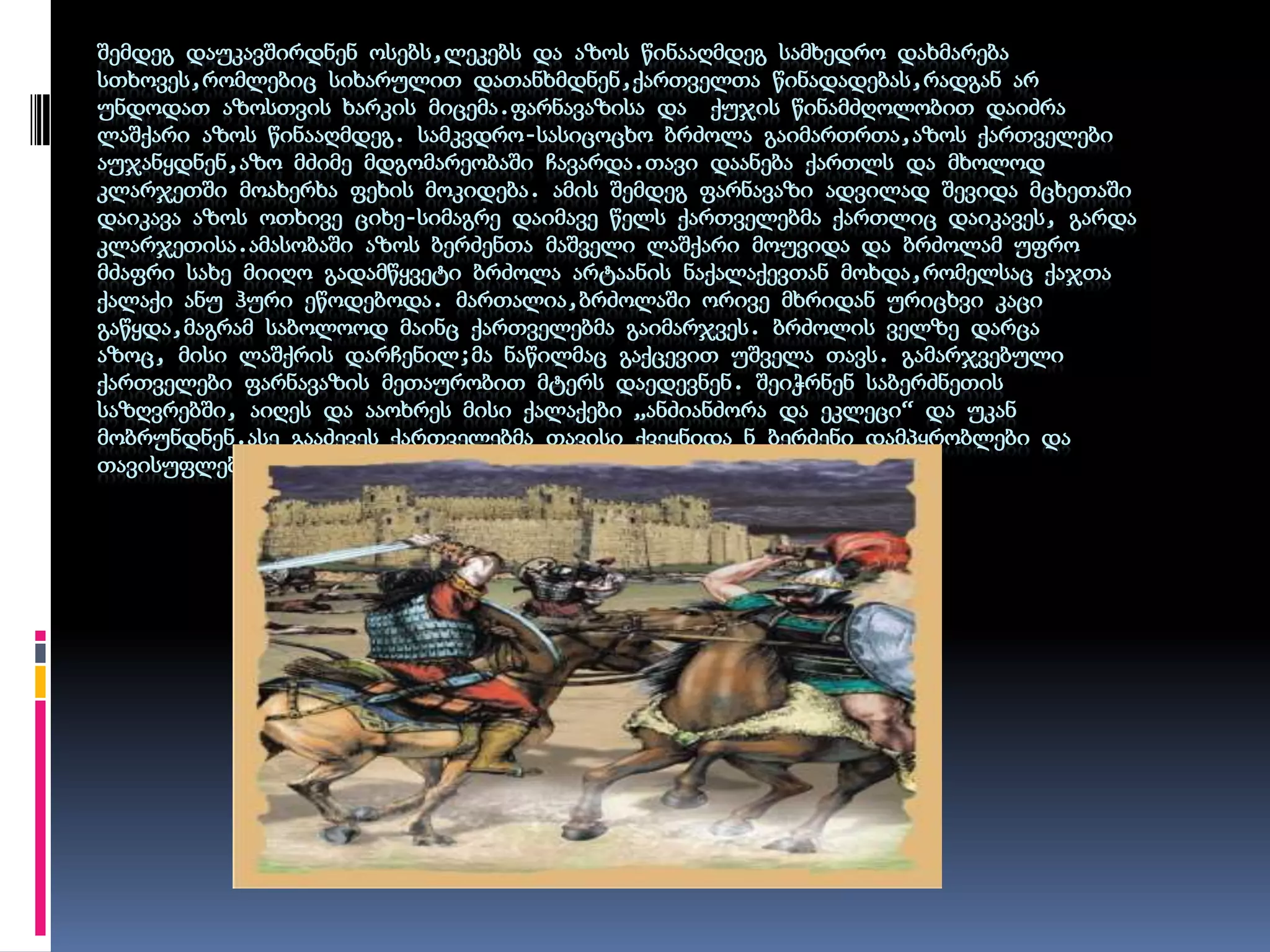 შემდეგ დაუკავშირდნენ ოსებს,ლეკებს და აზოს წინააღმდეგ სამხედრო დახმარება სთხოვეს,რომლებიც სიხარულით დათანხმდნენ,ქართველთა წინადადებას,რადგან არ უნდოდათ აზოსთვის ხარკის მიცემა.ფარნავაზისა და  ქუჯის წინამძღოლობით დაიძრა ლაშქარი აზოს წინააღმდეგ. სამკვდრო-სასიცოცხო ბრძოლა გაიმართრთა,აზოს ქართველები აუჯანყდნენ,აზო მძიმე მდგომარეობაში ჩავარდა.თავი დაანება ქართლს და მხოლოდ კლარჯეთში მოახერხა ფეხის მოკიდება. ამის შემდეგ ფარნავაზი ადვილად შევიდა მცხეთაშიდაიკავა აზოს ოთხივე ციხე-სიმაგრე დაიმავე წელს ქართველებმა ქართლიც დაიკავეს, გარდა კლარჯეთისა.ამასობაში აზოს ბერძენთა მაშველი ლაშქარი მოუვიდა და ბრძოლამ უფრო მძაფრი სახე მიიღო გადამწყვეტი ბრძოლა არტაანის ნაქალაქევთან მოხდა,რომელსაც ქაჯთა ქალაქი ანუ ჰური ეწოდებოდა. მართალია,ბრძოლაში ორივე მხრიდან ურიცხვი კაცი გაწყდა,მაგრამ საბოლოოდ მაინც ქართველებმა გაიმარჯვეს. ბრძოლის ველზე დარცა აზოც, მისი ლაშქრის დარჩენილ;მა ნაწილმაც გაქცევით უშველა თავს. გამარჯვებული ქართველები ფარნავაზის მეთაურობით მტერს დაედევნენ. შეიჭრნენ საბერძნეთის საზღვრებში, აიღეს და ააოხრეს მისი ქალაქები „ანძიანძორა და ეკლეცი“ და უკან მობრუნდნენ.ასე გააძევეს ქართველებმა თავისი ქვეყნიდა ნ ბერძენი დამპყრობლები და თავისუფლება მოიპოვეს.