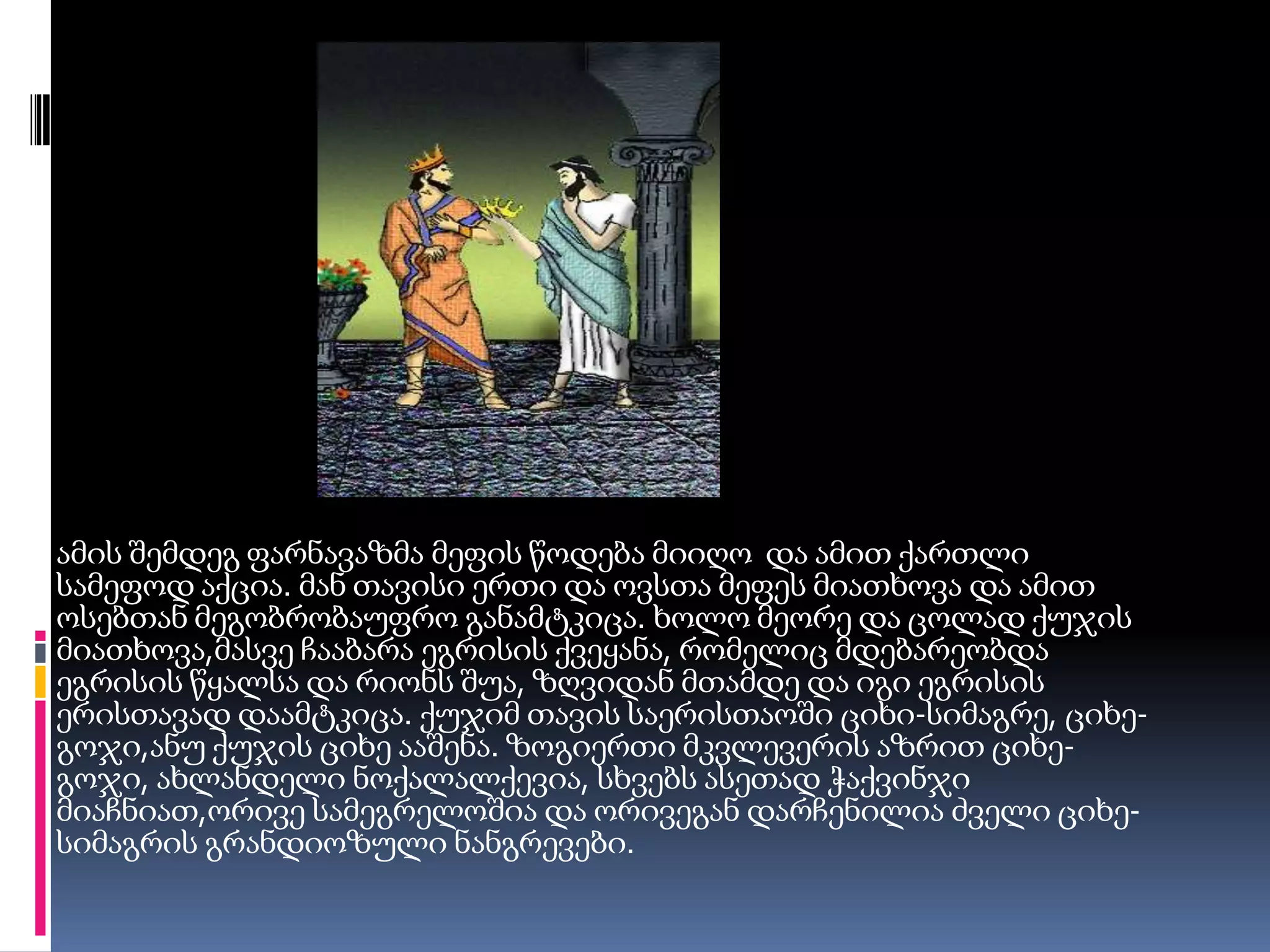 ამის შემდეგ ფარნავაზმა მეფის წოდება მიიღო  და ამით ქართლი სამეფოდ აქცია. მან თავისი ერთი და ოვსთა მეფეს მიათხოვა და ამით ოსებთან მეგობრობაუფრო განამტკიცა. ხოლო მეორე და ცოლად ქუჯის მიათხოვა,მასვე ჩააბარა ეგრისის ქვეყანა, რომელიც მდებარეობდა ეგრისის წყალსა და რიონს შუა, ზღვიდან მთამდე და იგი ეგრისის ერისთავად დაამტკიცა. ქუჯიმ თავის საერისთაოში ციხი-სიმაგრე, ციხე-გოჯი,ანუ ქუჯის ციხე ააშენა. ზოგიერთი მკვლევერის აზრით ციხე-გოჯი, ახლანდელი ნოქალალქევია, სხვებს ასეთად ჭაქვინჯი მიაჩნიათ,ორივე სამეგრელოშია და ორივეგან დარჩენილია ძველი ციხე-სიმაგრის გრანდიოზული ნანგრევები.