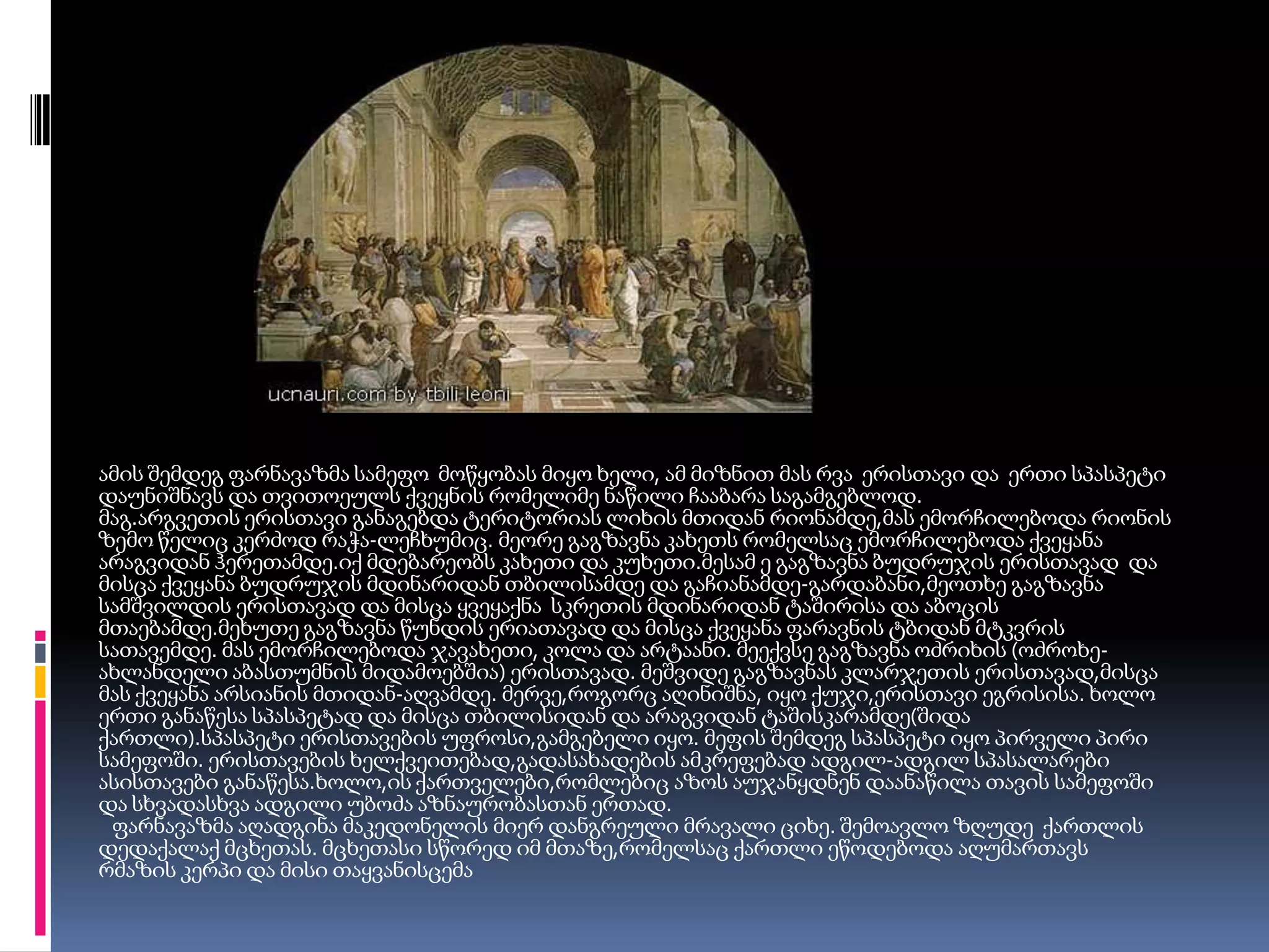 ამის შემდეგ ფარნავაზმა სამეფო  მოწყობას მიყო ხელი, ამ მიზნით მას რვა  ერისთავი და  ერთი სპასპეტი  დაუნიშნავს და თვითოეულს ქვეყნის რომელიმე ნაწილი ჩააბარა საგამგებლოდ. მაგ.არგვეთის ერისთავი განაგებდა ტერიტორიას ლიხის მთიდან რიონამდე,მას ემორჩილებოდა რიონის ზემო წელიც კერძოდ რაჭა-ლეჩხუმიც. მეორე გაგზავნა კახეთს რომელსაც ემორჩილებოდა ქვეყანა არაგვიდან ჰერეთამდე.იქ მდებარეობს კახეთი და კუხეთი.მესამ ე გაგზავნა ბუდრუჯის ერისთავად  და მისცა ქვეყანა ბუდრუჯის მდინარიდან თბილისამდე და გაჩიანამდე-გარდაბანი,მეოთხე გაგზავნა სამშვილდის ერისთავად და მისცა ყვეყაქნა  სკრეთის მდინარიდან ტაშირისა და აბოცის მთაებამდე.მეხუთე გაგზავნა წუნდის ერიათავად და მისცა ქვეყანა ფარავნის ტბიდან მტკვრის სათავემდე. მას ემორჩილებოდა ჯავახეთი, კოლა და არტაანი. მეექვსე გაგზავნა ოძრიხის (ოძროხე- ახლანდელი აბასთუმნის მიდამოებშია) ერისთავად. მეშვიდე გაგზავნას კლარჯეთის ერისთავად,მისცა მას ქვეყანა არსიანის მთიდან-აღვამდე. მერვე,როგორც აღინიშნა, იყო ქუჯი,ერისთავი ეგრისისა. ხოლო ერთი განაწესა სპასპეტად და მისცა თბილისიდან და არაგვიდან ტაშისკარამდე(შიდა ქართლი).სპასპეტი ერისთავების უფროსი,გამგებელი იყო. მეფის შემდეგ სპასპეტი იყო პირველი პირი სამეფოში. ერისთავების ხელქვეითებად,გადასახადების ამკრეფებად ადგილ-ადგილ სპასალარები ასისთავები განაწესა.ხოლო,ის ქართველები,რომლებიც აზოს აუჯანყდნენ დაანაწილა თავის სამეფოში და სხვადასხვა ადგილი უბოძა აზნაურობასთან ერთად.   ფარნავაზმა აღადგინა მაკედონელის მიერ დანგრეული მრავალი ციხე. შემოავლო ზღუდე  ქართლის დედაქალაქ მცხეთას. მცხეთასი სწორედ იმ მთაზე,რომელსაც ქართლი ეწოდებოდა აღუმართავს  რმაზის კერპი და მისი თაყვანისცემა