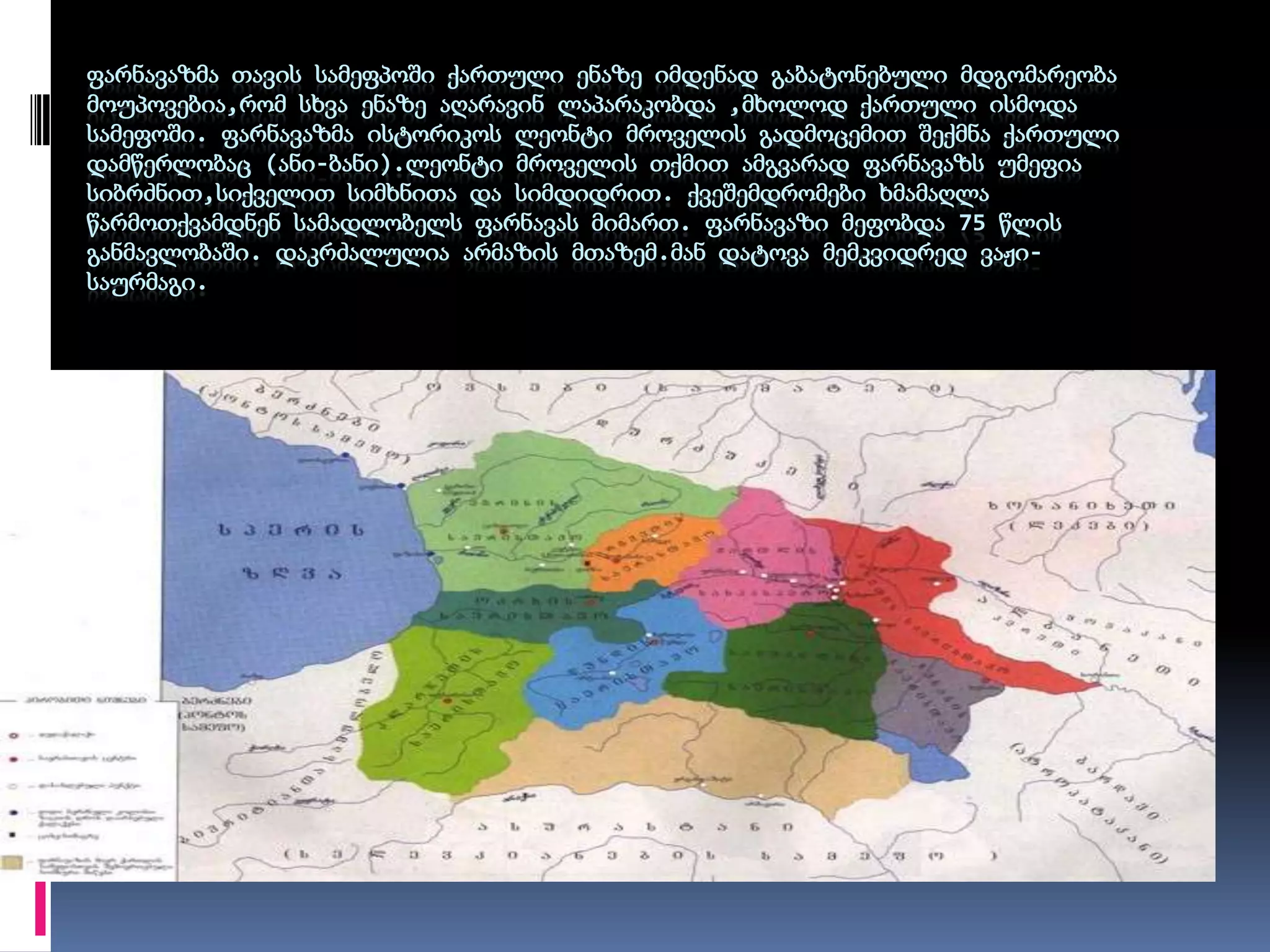 ფარნავაზმა თავის სამეფპოში ქართული ენაზე იმდენად გაბატონებული მდგომარეობა მოუპოვებია,რომ სხვა ენაზე აღარავინ ლაპარაკობდა ,მხოლოდ ქართული ისმოდა სამეფოში. ფარნავაზმა ისტორიკოს ლეონტი მროველის გადმოცემით შექმნა ქართული დამწერლობაც (ანი-ბანი).ლეონტი მროველის თქმით ამგვარად ფარნავაზს უმეფია სიბრძნით,სიქველით სიმხნითა და სიმდიდრით. ქვეშემდრომები ხმამაღლა წარმოთქვამდნენ სამადლობელს ფარნავას მიმართ. ფარნავაზი მეფობდა 75 წლის განმავლობაში. დაკრძალულია არმაზის მთაზემ.მან დატოვა მემკვიდრედ ვაჟი-საურმაგი. 