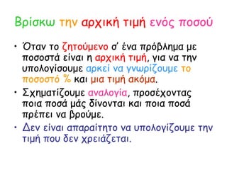 Βρίσκω   την   αρχική τιμή   ενός ποσού Όταν το  ζητούμενο  σ’ ένα πρόβλημα με ποσοστά είναι η  αρχική τιμή , για να την υπολογίσουμε  αρκεί να γνωρίζουμε   το ποσοστό %  και  μια τιμή ακόμα . Σχηματίζουμε  αναλογία , προσέχοντας ποια ποσά μάς δίνονται και ποια ποσά πρέπει να βρούμε. Δεν είναι απαραίτητο να υπολογίζουμε την τιμή που δεν χρειάζεται. 