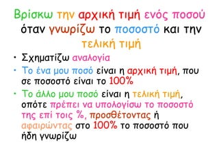 Βρίσκω   την   αρχική τιμή   ενός ποσού   όταν  γνωρίζω  το  ποσοστό  και την  τελική τιμή Σχηματίζω  αναλογία Το ένα μου ποσό  είναι η  αρχική τιμή , που σε ποσοστό είναι το  100% Το άλλο μου ποσό  είναι η  τελική τιμή , οπότε  πρέπει να υπολογίσω το ποσοστό της επί τοις %,   προσθέτοντας  ή  αφαιρώντας  στο  100%  το ποσοστό που ήδη γνωρίζω 
