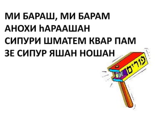 МИ БАРАШ, МИ БАРАМ
АНОХИ hАРААШАН
СИПУРИ ШМАТЕМ КВАР ПАМ
ЗЕ СИПУР ЯШАН НОШАН
 