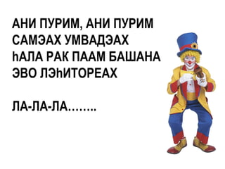 АНИ ПУРИМ, АНИ ПУРИМ
САМЭАХ УМВАДЭАХ
hАЛА РАК ПААМ БАШАНА
ЭВО ЛЭhИТОРЕАХ

ЛА-ЛА-ЛА……..
 