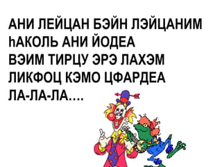АНИ ЛЕЙЦАН БЭЙН ЛЭЙЦАНИМ
hАКОЛЬ АНИ ЙОДЕА
ВЭИМ ТИРЦУ ЭРЭ ЛАХЭМ
ЛИКФОЦ КЭМО ЦФАРДЕА
ЛА-ЛА-ЛА….
 