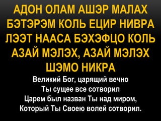 АДОН ОЛАМ АШЭР МАЛАХ
БЭТЭРЭМ КОЛЬ ЕЦИР НИВРА
ЛЭЭТ НААСА БЭХЭФЦО КОЛЬ
 АЗАЙ МЭЛЭХ, АЗАЙ МЭЛЭХ
      ШЭМО НИКРА
     Великий Бог, царящий вечно
       Ты сущее все сотворил
   Царем был назван Ты над миром,
  Который Ты Своею волей сотворил.
 