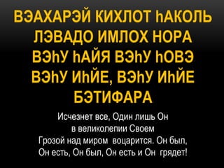 ВЭАХАРЭЙ КИХЛОТ hАКОЛЬ
  ЛЭВАДО ИМЛОХ НОРА
  ВЭhУ hАЙЯ ВЭhУ hОВЭ
  ВЭhУ ИhЙЕ, ВЭhУ ИhЙЕ
       БЭТИФАРА
      Исчезнет все, Один лишь Он
          в великолепии Своем
  Грозой над миром воцарится. Он был,
  Он есть, Он был, Он есть и Он грядет!
 