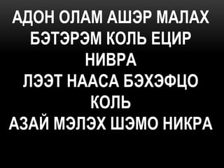 АДОН ОЛАМ АШЭР МАЛАХ
  БЭТЭРЭМ КОЛЬ ЕЦИР
        НИВРА
 ЛЭЭТ НААСА БЭХЭФЦО
         КОЛЬ
АЗАЙ МЭЛЭХ ШЭМО НИКРА
 
