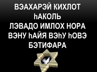 ВЭАХАРЭЙ КИХЛОТ
      hАКОЛЬ
ЛЭВАДО ИМЛОХ НОРА
ВЭHУ hАЙЯ ВЭhУ hОВЭ
     БЭТИФАРА
 