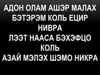 АДОН ОЛАМ АШЭР МАЛАХ
  БЭТЭРЭМ КОЛЬ ЕЦИР
        НИВРА
 ЛЭЭТ НААСА БЭХЭФЦО
         КОЛЬ
АЗАЙ МЭЛЭХ ШЭМО НИКРА
 
