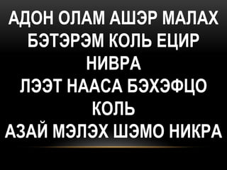 АДОН ОЛАМ АШЭР МАЛАХ
  БЭТЭРЭМ КОЛЬ ЕЦИР
        НИВРА
 ЛЭЭТ НААСА БЭХЭФЦО
         КОЛЬ
АЗАЙ МЭЛЭХ ШЭМО НИКРА
 