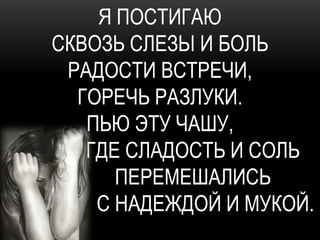 Я ПОСТИГАЮ
СКВОЗЬ СЛЕЗЫ И БОЛЬ
 РАДОСТИ ВСТРЕЧИ,
  ГОРЕЧЬ РАЗЛУКИ.
   ПЬЮ ЭТУ ЧАШУ,
   ГДЕ СЛАДОСТЬ И СОЛЬ
      ПЕРЕМЕШАЛИСЬ
    С НАДЕЖДОЙ И МУКОЙ.
 