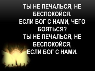 ТЫ НЕ ПЕЧАЛЬСЯ, НЕ
    БЕСПОКОЙСЯ.
ЕСЛИ БОГ С НАМИ, ЧЕГО
      БОЯТЬСЯ?
 ТЫ НЕ ПЕЧАЛЬСЯ, НЕ
    БЕСПОКОЙСЯ,
  ЕСЛИ БОГ С НАМИ.
 