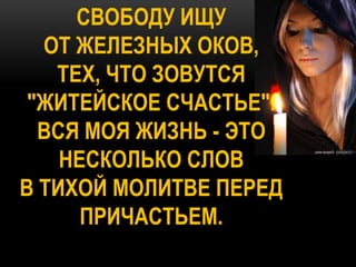 СВОБОДУ ИЩУ
  ОТ ЖЕЛЕЗНЫХ ОКОВ,
   ТЕХ, ЧТО ЗОВУТСЯ
 "ЖИТЕЙСКОЕ СЧАСТЬЕ".
  ВСЯ МОЯ ЖИЗНЬ - ЭТО
    НЕСКОЛЬКО СЛОВ
В ТИХОЙ МОЛИТВЕ ПЕРЕД
      ПРИЧАСТЬЕМ.
 